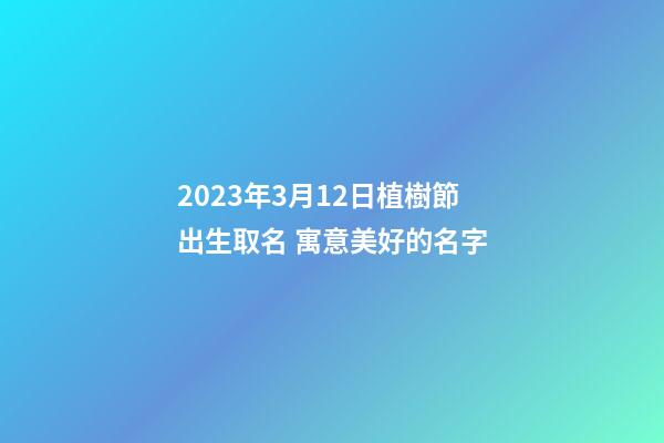 2023年3月12日植樹節出生取名 寓意美好的名字